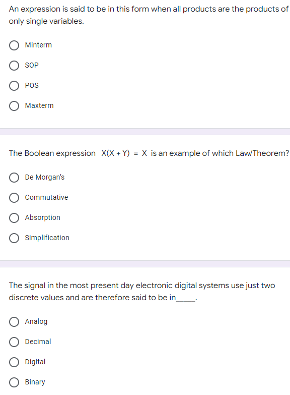 An expression is said to be in this form when all products are the products of
only single variables.
Minterm
SOP
POS
Maxterm
The Boolean expression X(X + Y) = X is an example of which Law/Theorem?
De Morgan's
Commutative
Simplification
The signal in the most present day electronic digital systems use just two
discrete values and are therefore said to be in
Analog
Decimal
Digital
Binary
O Absorption