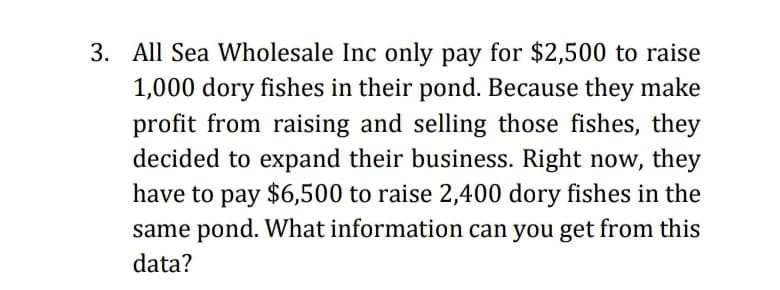 3. All Sea Wholesale Inc only pay for $2,500 to raise
1,000 dory fishes in their pond. Because they make
profit from raising and selling those fishes, they
decided to expand their business. Right now, they
have to pay $6,500 to raise 2,400 dory fishes in the
same pond. What information can you get from this
data?
