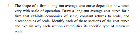 4. The shape of a firm's long-run average cost curve depends o how costs
vary with scale of operation. Draw a long-run average cost curve for a
firm that exhibits economies of scale, constant returns to scale, and
diseconomies of scale. Identify each of these sections of the cost curve
and explain why each section exemplifies its specific type of return to
scale.
