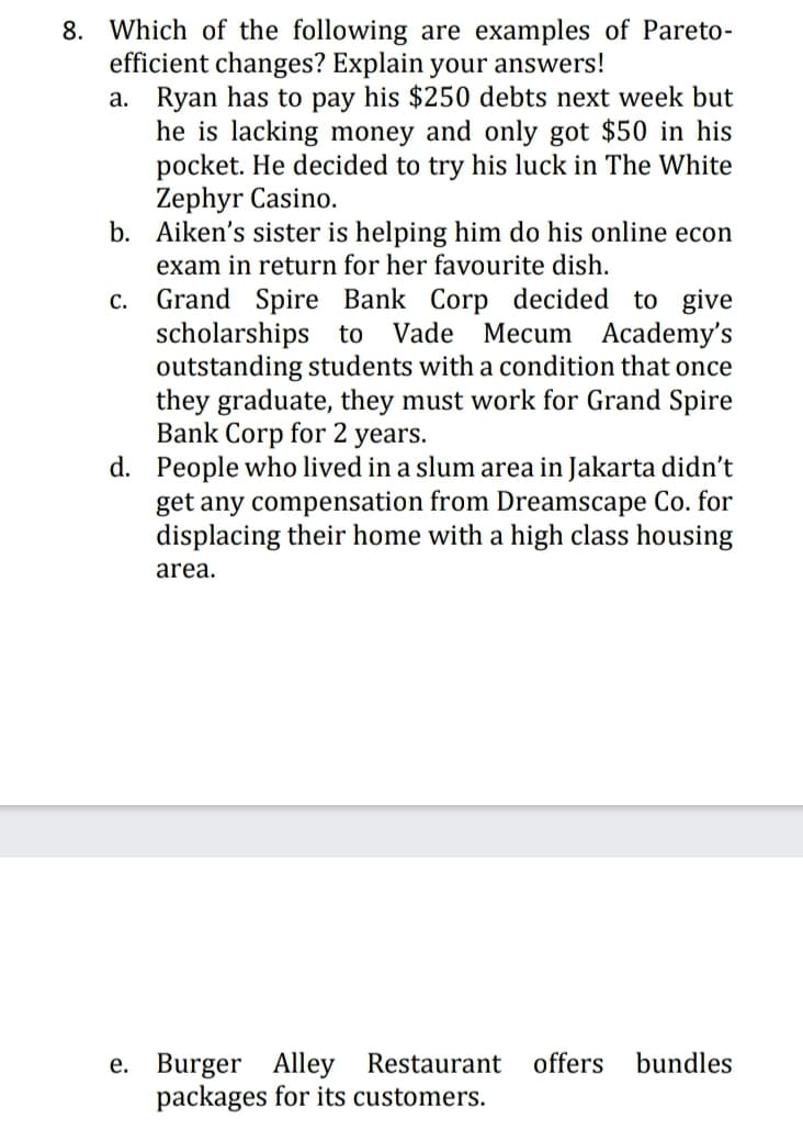 8. Which of the following are examples of Pareto-
efficient changes? Explain your answers!
a. Ryan has to pay his $250 debts next week but
he is lacking money and only got $50 in his
pocket. He decided to try his luck in The White
Zephyr Casino.
b. Aiken's sister is helping him do his online econ
exam in return for her favourite dish.
Grand Spire Bank Corp decided to give
scholarships to
outstanding students with a condition that once
they graduate, they must work for Grand Spire
Bank Corp for 2 years.
d. People who lived in a slum area in Jakarta didn't
С.
Vade Mecum Academy's
get any compensation from Dreamscape Co. for
displacing their home with a high class housing
area.
e. Burger Alley Restaurant
packages for its customers.
offers
bundles
