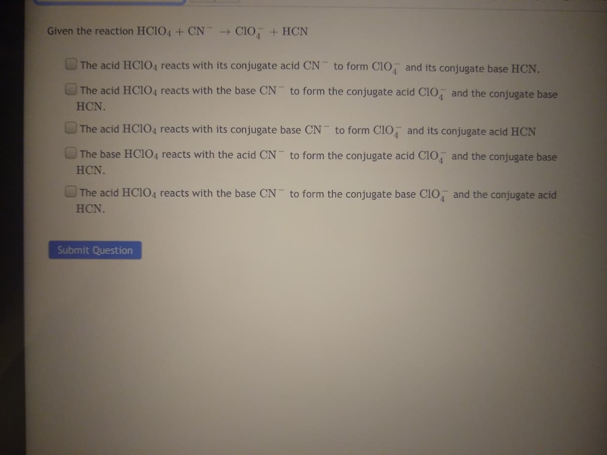 Given the reaction HC1O4 + CN CIO + HCN
The acid HCIO4 reacts with its conjugate acid CN
to form CI0 and its conjugate base HCN.
The acid HC104 reacts with the base CN to form the conjugate acid Clo and the conjugate base
HCN.
The acid HC104 reacts with its conjugate base CN to form C10 and its conjugate acid HCN
The base HC104 reacts with the acid CN to form the conjugate acid ClO, and the conjugate base
HCN.
The acid HC104 reacts with the base CN to form the conjugate base Clo, and the conjugate acid
HCN.
Submit Question
