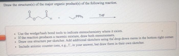 Draw the structure(s) of the major organic product(s) of the following reaction.
PPhs
THF
• Use the wedge/hash bond tools to indicate stereochemistry where it exists.
• If the reaction produces a racemic mixture, draw both stereoisomers.
• Draw one structure per sketcher. Add additional sketchers using the drop-down menu in the bottom right corner.
Include anionic counter-ions, e.g., I, in your answer, but draw them in their own sketcher.
