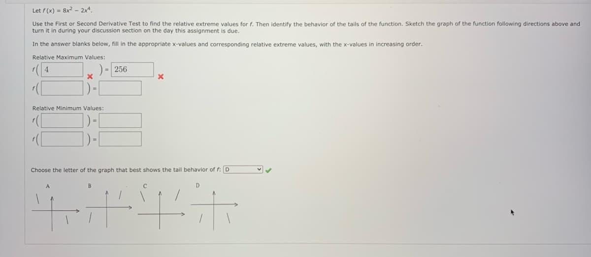 Let f (x) = 8x² – 2xª.
Use the First or Second Derivative Test to find the relative extreme values for f. Then identify the behavior of the tails of the function. Sketch the graph of the function following directions above and
turn it in during your discussion section on the day this assignment is due.
In the answer blanks below, fill in the appropriate x-values and corresponding relative extreme values, with the x-values in increasing order.
Relative Maximum Values:
( 4
) = 256
Relative Minimum Values:
])-[
Choose the letter of the graph that best shows the tail behavior of f: D
D.
