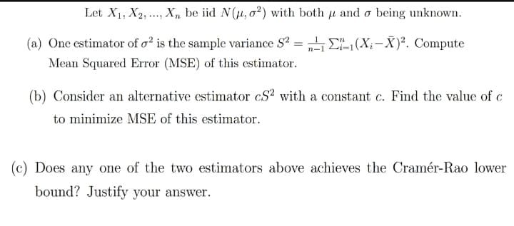 Let X1, X2, ..., X, be iid N(u, o?) with both u and o being unknown.
(a) One estimator of o² is the sample variance S? = „ DL(X;- X)². Compute
Mean Squared Error (MSE) of this estimator.
(b) Consider an alternative estimator cS with a constant c. Find the value of c
to minimize MSE of this estimator.
(c) Does any one of the two estimators above achieves the Cramér-Rao lower
bound? Justify your answer.

