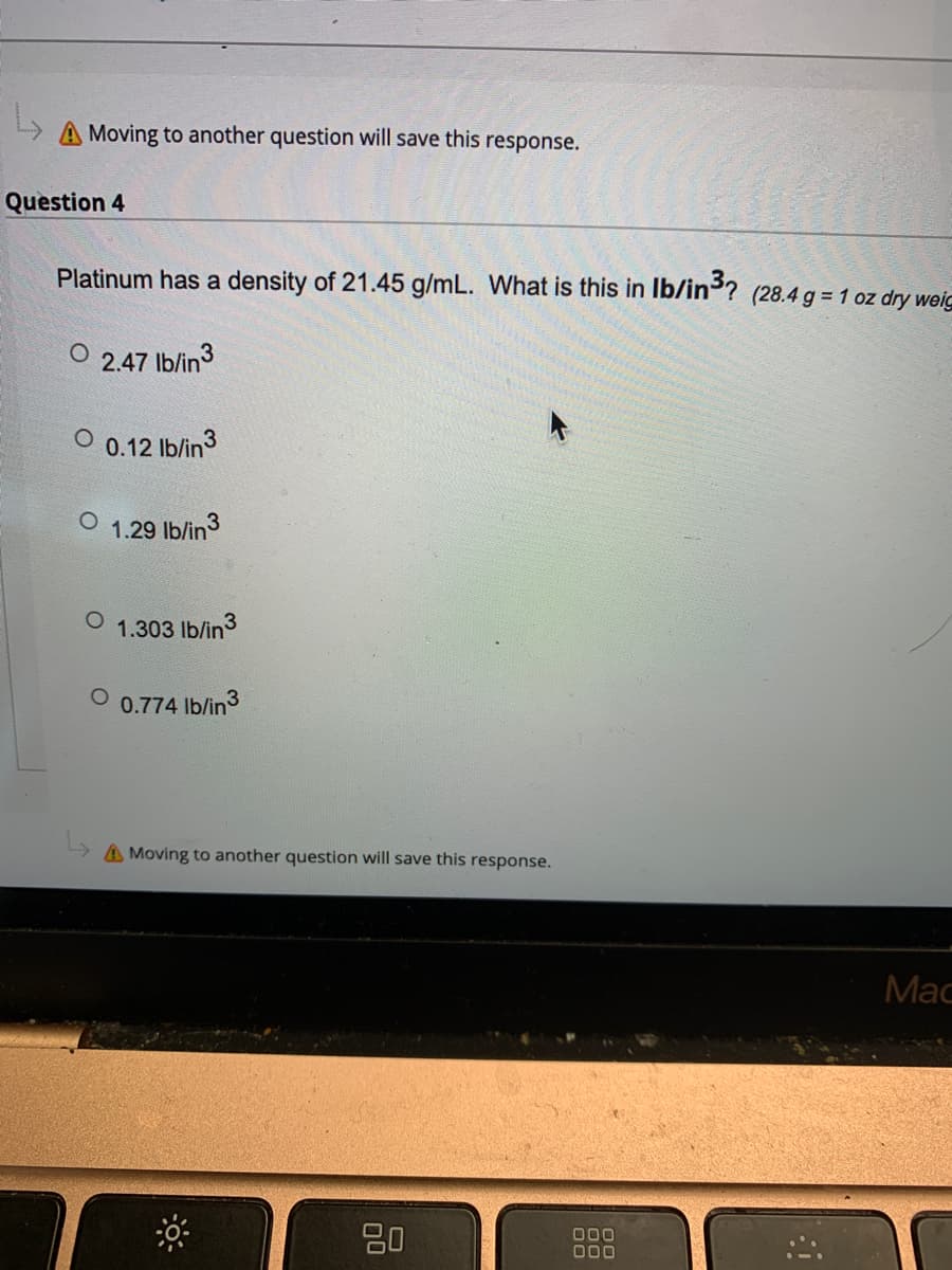 A Moving to another question will save this response.
Question 4
Platinum has a density of 21.45 g/mL. What is this in Ib/in ? (28.4 g = 1 oz dry weic
2.47 Ib/in3
0.12 Ib/in3
1.29 lb/in3
1.303 Ib/in3
0.774 lb/in3
A Moving to another question will save this response.
Мас
80
000
000
