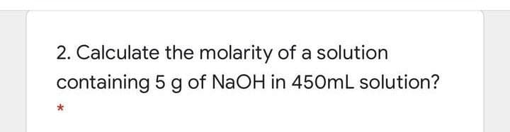 2. Calculate the molarity of a solution
containing 5 g of NaOH in 450mL solution?
