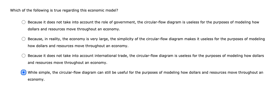 Which of the following is true regarding this economic model?
Because it does not take into account the role of government, the circular-flow diagram is useless for the purposes of modeling how
dollars and resources move throughout an economy.
Because, in reality, the economy is very large, the simplicity of the circular-flow diagram makes it useless for the purposes of modeling
how dollars and resources move throughout an economy.
Because it does not take into account international trade, the circular-flow diagram is useless for the purposes of modeling how dollars
and resources move throughout an economy.
While simple, the circular-flow diagram can still be useful for the purposes of modeling how dollars and resources move throughout an
economy.
