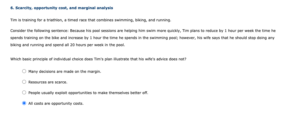 6. Scarcity, opportunity cost, and marginal analysis
Tim is training for a triathlon, a timed race that combines swimming, biking, and running.
Consider the following sentence: Because his pool sessions are helping him swim more quickly, Tim plans to reduce by 1 hour per week the time he
spends training on the bike and increase by 1 hour the time he spends in the swimming pool; however, his wife says that he should stop doing any
biking and running and spend all 20 hours per week in the pool.
Which basic principle of individual choice does Tim's plan illustrate that his wife's advice does not?
Many decisions are made on the margin.
O Resources are scarce.
People usually exploit opportunities to make themselves better off.
O All costs are opportunity costs.
