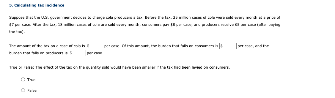 5. Calculating tax incidence
Suppose that the U.S. government decides to charge cola producers a tax. Before the tax, 25 million cases of cola were sold every month at a price of
$7 per case. After the tax, 18 million cases of cola are sold every month; consumers pay $8 per case, and producers receive $5 per case (after paying
the tax).
The amount of the tax on a case of cola is $
per case. Of this amount, the burden that falls on consumers is $
per case, and the
burden that falls on producers is $
per case.
True or False: The effect of the tax on the quantity sold would have been smaller if the tax had been levied on consumers.
O True
O False
