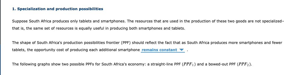 1. Specialization and production possibilities
Suppose South Africa produces only tablets and smartphones. The resources that are used in the production of these two goods are not specialized-
that is, the same set of resources is equally useful in producing both smartphones and tablets.
The shape of South Africa's production possibilities frontier (PPF) should reflect the fact that as South Africa produces more smartphones and fewer
tablets, the opportunity cost of producing each additional smartphone remains constant
The following graphs show two possible PPFS for South Africa's economy: a straight-line PPF (PPF1) and a bowed-out PPF (PPF2).
