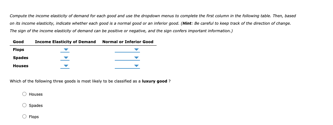 Compute the income elasticity of demand for each good and use the dropdown menus to complete the first column in the following table. Then, based
on its income elasticity, indicate whether each good is a normal good or an inferior good. (Hint: Be careful to keep track of the direction of change.
The sign of the income elasticity of demand can be positive or negative, and the sign confers important information.)
Good
Income Elasticity of Demand
Normal or Inferior Good
Flops
Spades
Houses
Which of the following three goods is most likely to be classified as a luxury good ?
O Houses
O Spades
O Flops
