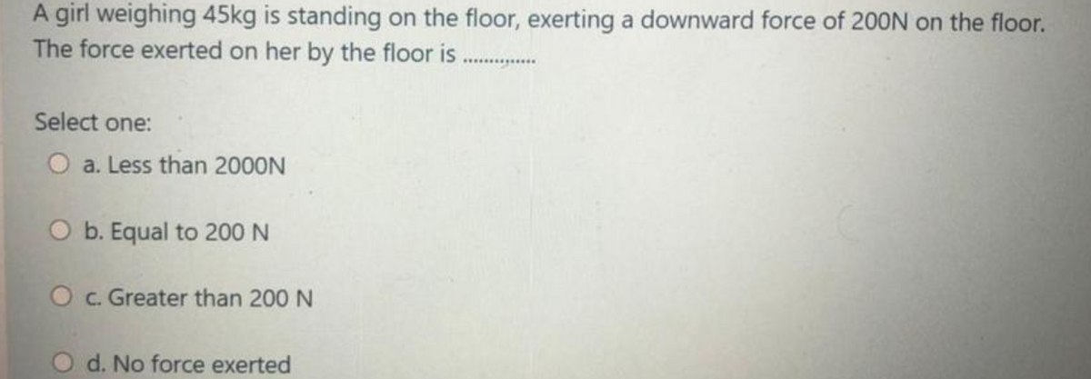 A girl weighing 45kg is standing on the floor, exerting a downward force of 200N on the floor.
The force exerted on her by the floor is ...
Select one:
O a. Less than 2000N
O b. Equal to 200 N
O c. Greater than 200 N
d. No force exerted
