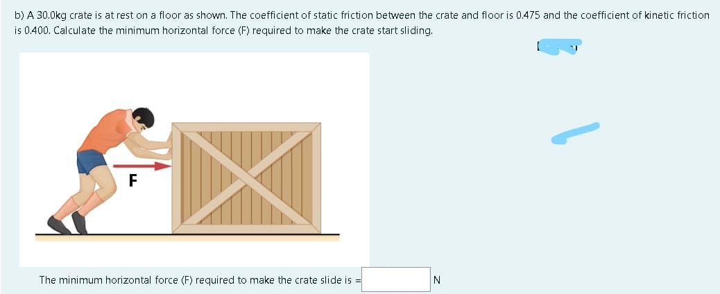 b) A 30.0kg crate is at rest on a floor as shown. The coefficient of static friction between the crate and floor is 0.475 and the coefficient of kinetic friction
is 0.400. Calculate the minimum horizontal force (F) required to make the crate start sliding.
F
The minimum horizontal force (F) required to make the crate slide is =
N
