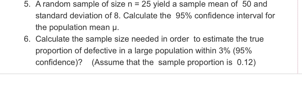 5. A random sample of sizen =
25 yield a sample mean of 50 and
standard deviation of 8. Calculate the 95% confidence interval for
the population mean µ.
6. Calculate the sample size needed in order to estimate the true
proportion of defective in a large population within 3% (95%
confidence)? (Assume that the sample proportion is 0.12)
