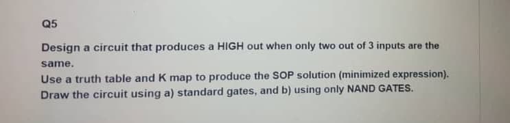 Q5
Design a circuit that produces a HIGH out when only two out of 3 inputs are the
same.
Use a truth table and K map to produce the SOP solution (minimized expression).
Draw the circuit using a) standard gates, and b) using only NAND GATES.