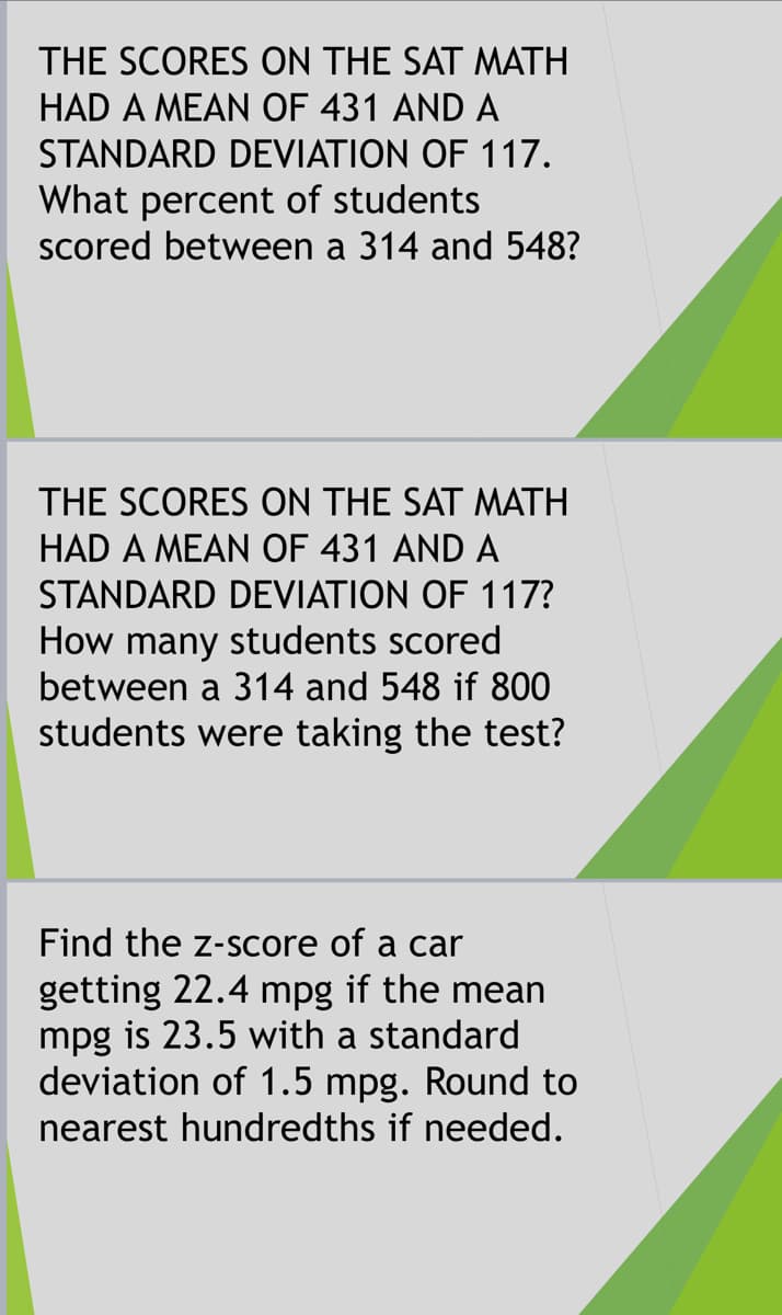 THE SCORES ON THE SAT MATH
HAD A MEAN OF 431 AND A
STANDARD DEVIATION OF 117.
What percent of students
scored between a 314 and 548?
THE SCORES ON THE SAT MATH
HAD A MEAN OF 431 AND A
STANDARD DEVIATION OF 117?
How many students scored
between a 314 and 548 if 800
students were taking the test?
Find the z-score of a car
getting 22.4 mpg if the mean
mpg is 23.5 with a standard
deviation of 1.5 mpg. Round to
nearest hundredths if needed.
