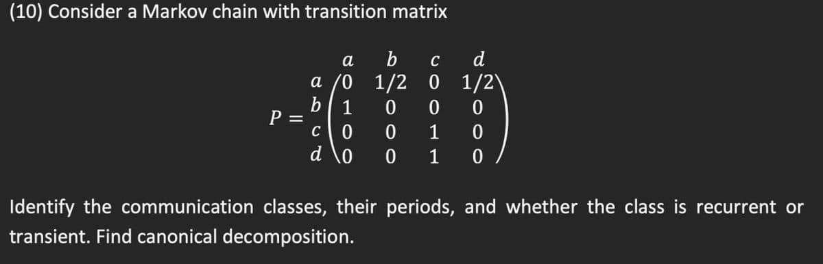 (10) Consider a Markov chain with transition matrix
а
b
C
d
a /0 1/2 0 1/2)
b| 1
P =
1
d \o
1
Identify the communication classes, their periods, and whether the class is recurrent or
transient. Find canonical decomposition.
