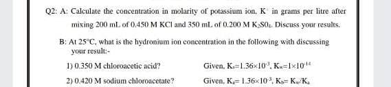 Q2: A: Calculate the concentration in molarity of potassium ion, K in grams per litre after
mixing 200 mL of 0.450 M KCI and 350 ml. of 0.200 M K:SO,. Discuss your results.
B: At 25°C, what is the hydronium ion concentration in the following with discussing
your result:-
1) 0.350 M chloroacetic acid?
Given, K=1.36x10'. Ku=Ix10"
2) 0.420 M sodium chloroacetate?
Given, K,= 1.36x10, K= KuK,
