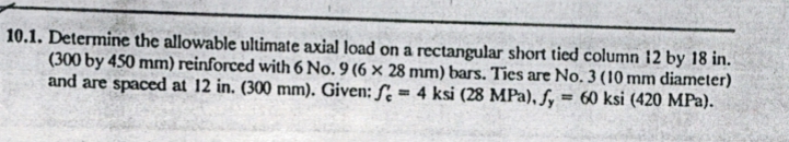 10.1. Determine the allowable ultimate axial load on a rectangular short tied column 12 by 18 in.
(300 by 450 mm) reinforced with 6 No. 9 (6 × 28 mm) bars. Ties are No. 3 (10 mm diameter)
and are spaced at 12 in. (300 mm). Given: ƒ̟ = 4 ksi (28 MPa), fy = 60 ksi (420 MPa).
%3D
