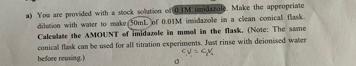 a) You are provided with a stock solution of 0.1M imidazole. Make the appropriate
dilution with water to make (50mL of 0.01M imidazole in a clean conical flask.
Calculate the AMOUNT of imidazole in mmol in the flask. (Note: The same
conical flask can be used for all titration experiments. Just rinse with deionised water
before reusing.)
