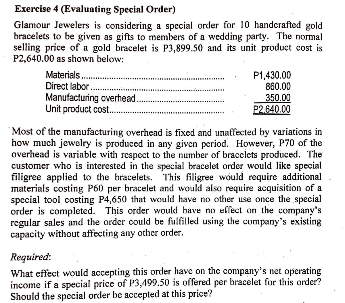 Exercise 4 (Evaluating Special Order)
Glamour Jewelers is considering a special order for 10 handcrafted gold
bracelets to be given as gifts to members of a wedding party. The normal
selling price of a gold bracelet is P3,899.50 and its unit product cost is
P2,640.00 as shown below:
Materials.
Direct labor..
P1,430.00
860.00
Manufacturing overhead.
Unit product cost...
350.00
P2,640.00
Most of the manufacturing overhead is fixed and unaffected by variations in
how much jewelry is produced in any given period. However, P70 of the
overhead is variable with respect to the number of bracelets produced. The
customer who is interested in the special bracelet order would like special
filigree applied to the bracelets. This filigree would require additional
materials costing P60 per bracelet and would also require acquisition of a
special tool costing P4,650 that would have no other use once the special
order is completed. This order would have no effect on the company's
regular sales and the order could be fulfilled using the company's existing
capacity without affecting any other order.
Required:
What effect would accepting this order have on the company's net operating
income if a special price of P3,499.50 is offered per bracelet for this order?
Should the special order be accepted at this price?
