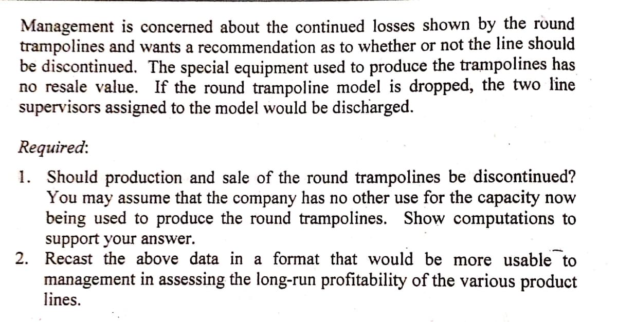 Management is concerned about the continued losses shown by the round
trampolines and wants a recommendation as to whether or not the line should
be discontinued. The special equipment used to produce the trampolines has
no resale value. If the round trampoline model is dropped, the two line
supervisors assigned to the model would be discharged.
Required:
1. Should production and sale of the round trampolines be discontinued?
You may assume that the company has no other use for the capacity now
being used to produce the round trampolines. Show computations to
support your answer.
2. Recast the above data in a format that would be more usable to
management in assessing the long-run profitability of the various product
lines.
