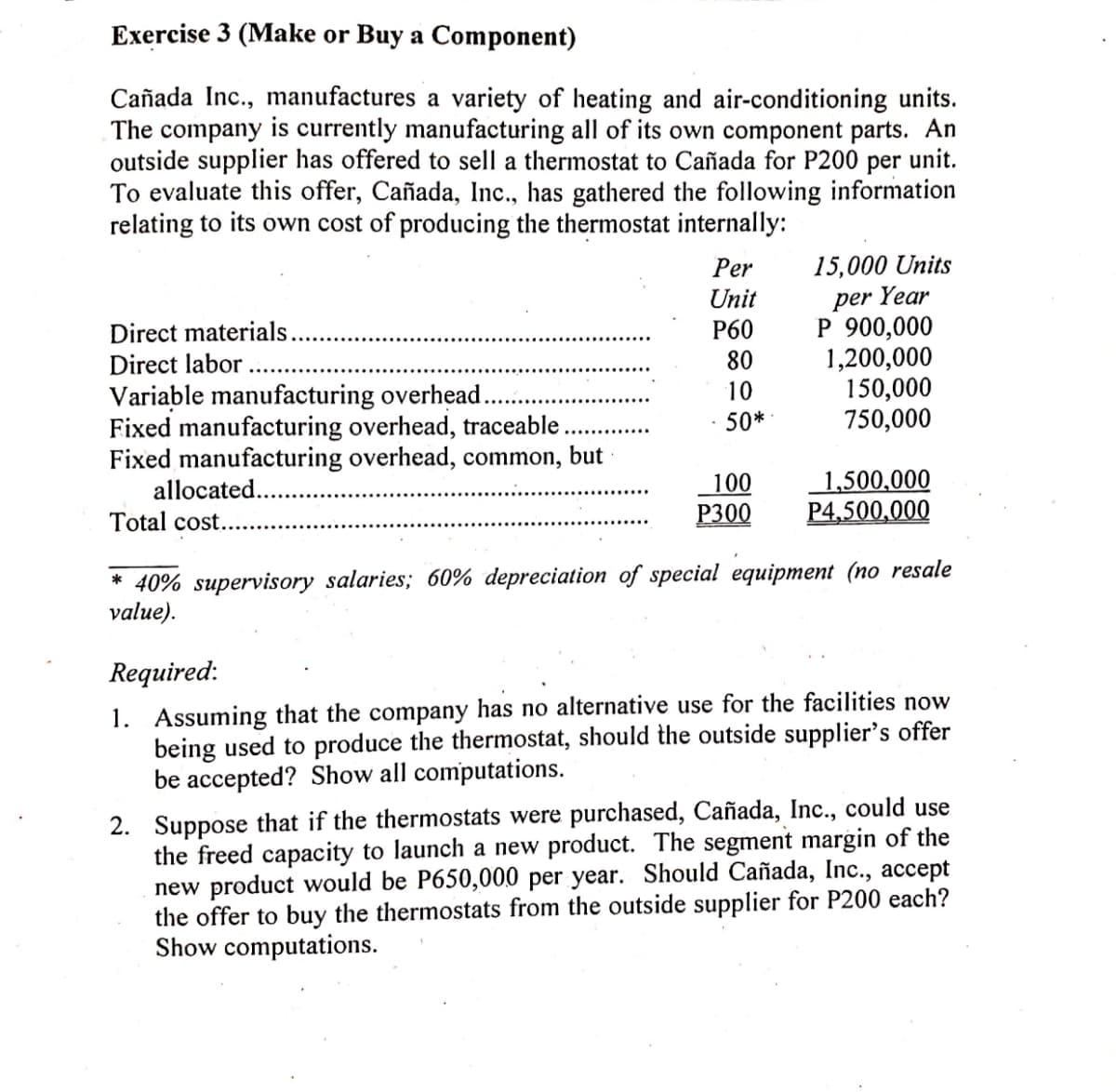 Exercise 3 (Make or Buy a Component)
Cañada Inc., manufactures a variety of heating and air-conditioning units.
The company is currently manufacturing all of its own component parts. An
outside supplier has offered to sell a thermostat to Cañada for P200 per unit.
To evaluate this offer, Cañada, Inc., has gathered the following information
relating to its own cost of producing the thermostat internally:
15,000 Units
Year
Per
Unit
Р60
per
P 900,000
1,200,000
150,000
750,000
Direct materials.
Direct labor
80
Variable manufacturing overhead.
Fixed manufacturing overhead, traceable.
Fixed manufacturing overhead, common,
allocated...
10
50*
but
1,500,000
P4,500,000
100
Total cost...
P300
* 40% supervisory salaries; 60% depreciation of special equipment (no resale
value).
Required:
1. Assuming that the company has no alternative use for the facilities now
being used to produce the thermostat, should the outside supplier's offer
be accepted? Show all computations.
2. Suppose that if the thermostats were purchased, Cañada, Inc., could use
the freed capacity to launch a new product. The segment margin of the
new product would be P650,000 per year. Should Cañada, Inc., accept
the offer to buy the thermostats from the outside supplier for P200 each?
Show computations.
