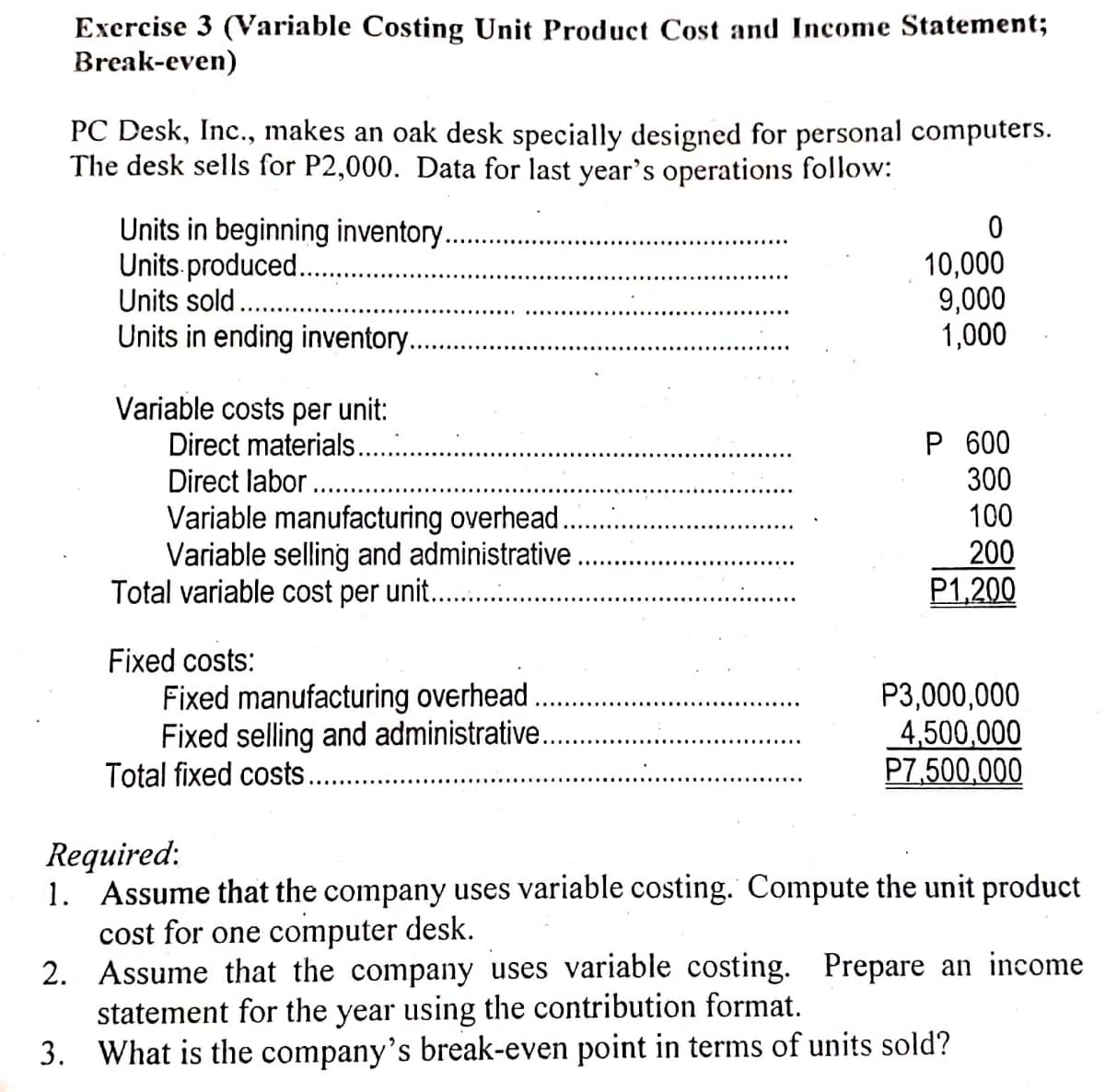 Exercise 3 (Variable Costing Unit Product Cost and Income Statement;
Break-even)
PC Desk, Inc., makes an oak desk specially designed for personal computers.
The desk sells for P2,000. Data for last year's operations follow:
Units in beginning inventor..
Units produced..
Units sold.
Units in ending inventory.
10,000
9,000
1,000
Variable costs per unit:
Direct materials..
Direct labor
Variable manufacturing overhead.
Variable selling and administrative
Total variable cost per unit. .
P 600
300
100
200
P1,200
Fixed costs:
Fixed manufacturing overhead
Fixed selling and administrative.
Total fixed costs...
P3,000,000
4,500,000
P7,500,000
Required:
1. Assume that the company uses variable costing. Compute the unit product
cost for one computer desk.
2. Assume that the company uses variable costing. Prepare an income
statement for the year using the contribution format.
3. What is the company's break-even point in terms of units sold?

