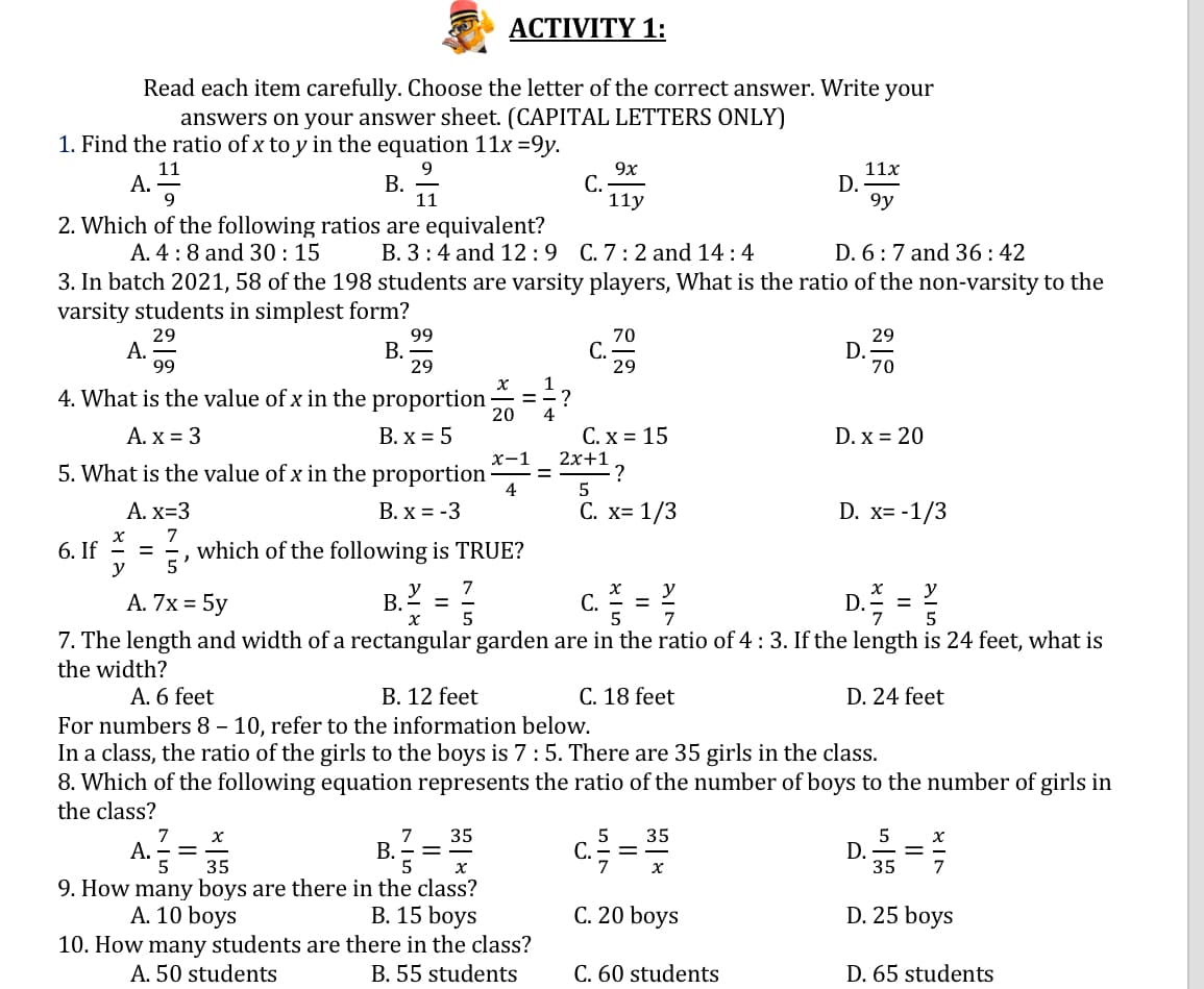 ACTIVITY 1:
Read each item carefully. Choose the letter of the correct answer. Write your
answers on your answer sheet. (CAPITAL LETTERS ONLY)
1. Find the ratio of x to y in the equation 11x =9y.
11
А.
9
9
В.
11
9x
С.
11y
11x
D.
9y
2. Which of the following ratios are equivalent?
A. 4:8 and 30: 15
B. 3:4 and 12:9 C. 7:2 and 14 : 4
D. 6 :7 and 36:42
3. In batch 2021, 58 of the 198 students are varsity players, What is the ratio of the non-varsity to the
varsity students in simplest form?
29
А.
99
99
В.
29
70
С.
29
29
D.
70
4. What is the value of x in the proportion
ニー?
20
4
A. x = 3
В. х %3D 5
С.х%3 15
D. x = 20
2x+1
х-1
5. What is the value of x in the proportion ·
4
А. х-3
С. х3 1/3
C x=
B. x = -3
D. x= -1/3
7
= =, which of the following is TRUE?
y
6. If
5
y
В.
C.=
y
%3D
A. 7x = 5y
y
%D
5
7. The length and width of a rectangular garden are in the ratio of 4 : 3. If the length is 24 feet, what is
the width?
A. 6 feet
B. 12 feet
C. 18 feet
D. 24 feet
For numbers 8 – 10, refer to the information below.
In a class, the ratio of the girls to the boys is 7:5. There are 35 girls in the class.
8. Which of the following equation represents the ratio of the number of boys to the number of girls in
the class?
7
7
В.
5
35
5
С.
35
A. E
D.
35
35
7
9. How many boys are there in the class?
В. 15 boys
10. How many students are there in the class?
B. 55 students
А. 10 boys
C. 20 boys
D. 25 boys
A. 50 students
C. 60 students
D. 65 students

