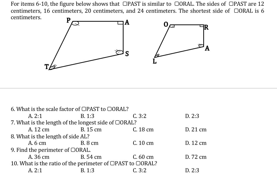 For items 6-10, the figure below shows that OPAST is similar to 0ORAL. The sides of OPAST are 12
centimeters, 16 centimeters, 20 centimeters, and 24 centimeters. The shortest side of OORAL is 6
centimeters.
T
6. What is the scale factor of OPAST to 00RAL?
A. 2:1
В. 1:3
С. 3:2
D. 2:3
7. What is the length of the longest side of 0ORAL?
А. 12 cm
8. What is the length of side AL?
А. 6 сm
В. 15 cm
С. 18 сm
D. 21 cm
В. 8 ст
С. 10 сm
D. 12 cm
9. Find the perimeter of 0ORAL.
А. 36 cm
B. 54 cm
С. 60 сm
D. 72 cm
10. What is the ratio of the perimeter of OPAST to 0ORAL?
В. 1:3
A. 2:1
С. 3:2
D. 2:3
