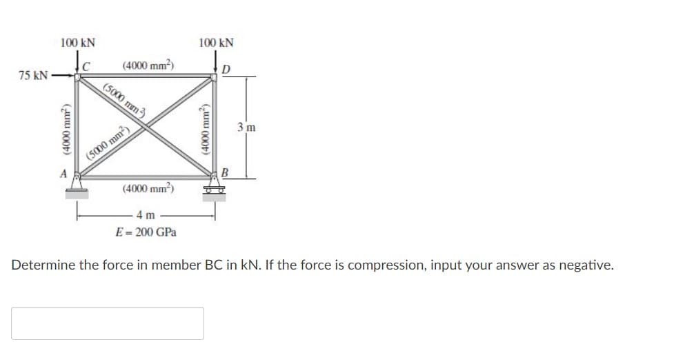 100 kN
100 kN
C
(4000 mm?)
75 kN
(5000 mm)
3 m
(5000 mm)
B
(4000 mm?)
4 m
E = 200 GPa
Determine the force in member BC in kN. If the force is compression, input your answer as negative.
> (4000 mm)
(4000 mm)
