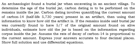 An archaeologist found a burial jar when excavating in an ancient village. To
determine the age of the burial jar, carbon dating is to be performed on the
remains inside the jar. Carbon dating involves quantifying the current amount
of carbon-14 (half-life 5,730 years) present in an artifact, then using that
information to know how old the artifact is. If the remains inside said burial jar
was currently found to have 5/7 of the original amount found on alive
individuals, estimate how old the jar is based on the information regarding
corpse inside the jar. Assume the rate of decay of carbon-14 is proportional to
the current amount. Express your answers accurate to four decimal places.
Show full solution and use differential equations.
