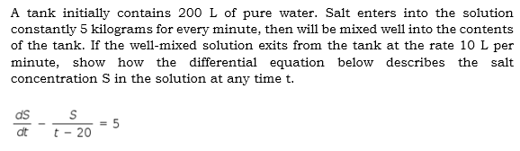 A tank initially contains 200L of pure water. Salt enters into the solution
constantly 5 kilograms for every minute, then will be mixed well into the contents
of the tank. If the well-mixed solution exits from the tank at the rate 10 L per
minute, show how the differential equation below describes the salt
concentration S in the solution at any time t.
ds
:5
t - 20
%3!
dt
