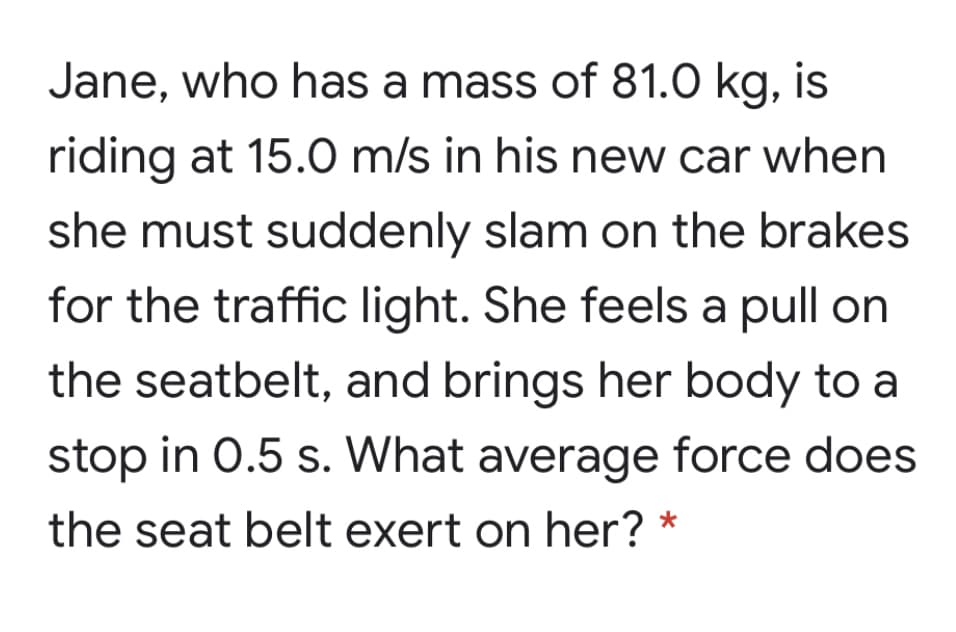 Jane, who has a mass of 81.0 kg, is
riding at 15.0 m/s in his new car when
she must suddenly slam on the brakes
for the traffic light. She feels a pull on
the seatbelt, and brings her body to a
stop in 0.5 s. What average force does
the seat belt exert on her?
*
