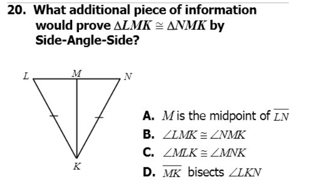 20. What additional piece of information
would prove ALMK = ANMK by
Side-Angle-Side?
L
M
N
A. Mis the midpoint of LN
B. ZLMK = ZNMK
C. ZMLK = ZMNK
K
D. MK bisects ZLKN
