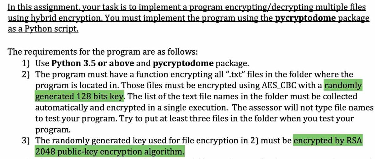 In this assignment, your task is to implement a program encrypting/decrypting multiple files
using hybrid encryption. You must implement the program using the pycryptodome package
as a Python script.
The requirements for the program are as follows:
1) Use Python 3.5 or above and pycryptodome package.
2) The program must have a function encrypting all ".txt" files in the folder where the
program is located in. Those files must be encrypted using AES_CBC with a randomly
generated 128 bits key. The list of the text file names in the folder must be collected
automatically and encrypted in a single execution. The assessor will not type file names
to test your program. Try to put at least three files in the folder when you test your
program.
3) The randomly generated key used for file encryption in 2) must be encrypted by RSA
2048 public-key encryption algorithm.
