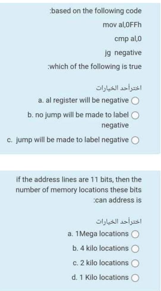 :based on the following code
mov al,0FFH
cmp al,0
jg negative
which of the following is true
اخترأحد الخيارات
a. al register will be negative O
b. no jump will be made to label O
negative
c. jump will be made to label negative O
if the address lines are 11 bits, then the
number of memory locations these bits
:can address is
اخترأحد الخيارات
a. 1 Mega locations O
b. 4 kilo locations
c. 2 kilo locations
d. 1 Kilo locations
