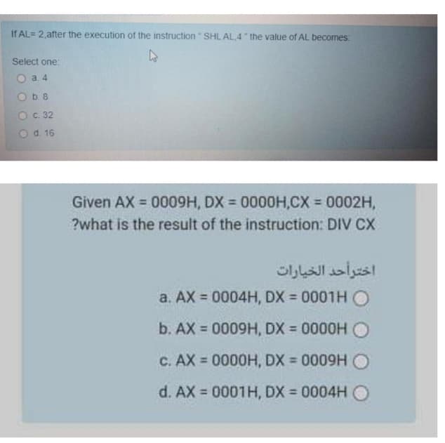 If AL= 2,after the execution of the instruction" SHL AL.4" the value of AL becomes:
Select one:
O a 4
O b. 8
Ос. 32
Od. 16
Given AX = 0009H, DX = 0000H,CX 0002H,
%3D
%3D
%3D
?what is the result of the instruction: DIV CX
اخترأحد الخيارات
a. AX = 0004H, DX = 0001H O
b. AX = 0009H, DX = 0000H O
C. AX = 0000H, DX = 0009H
%3D
d. AX = 0001H, DX = 0004H O
