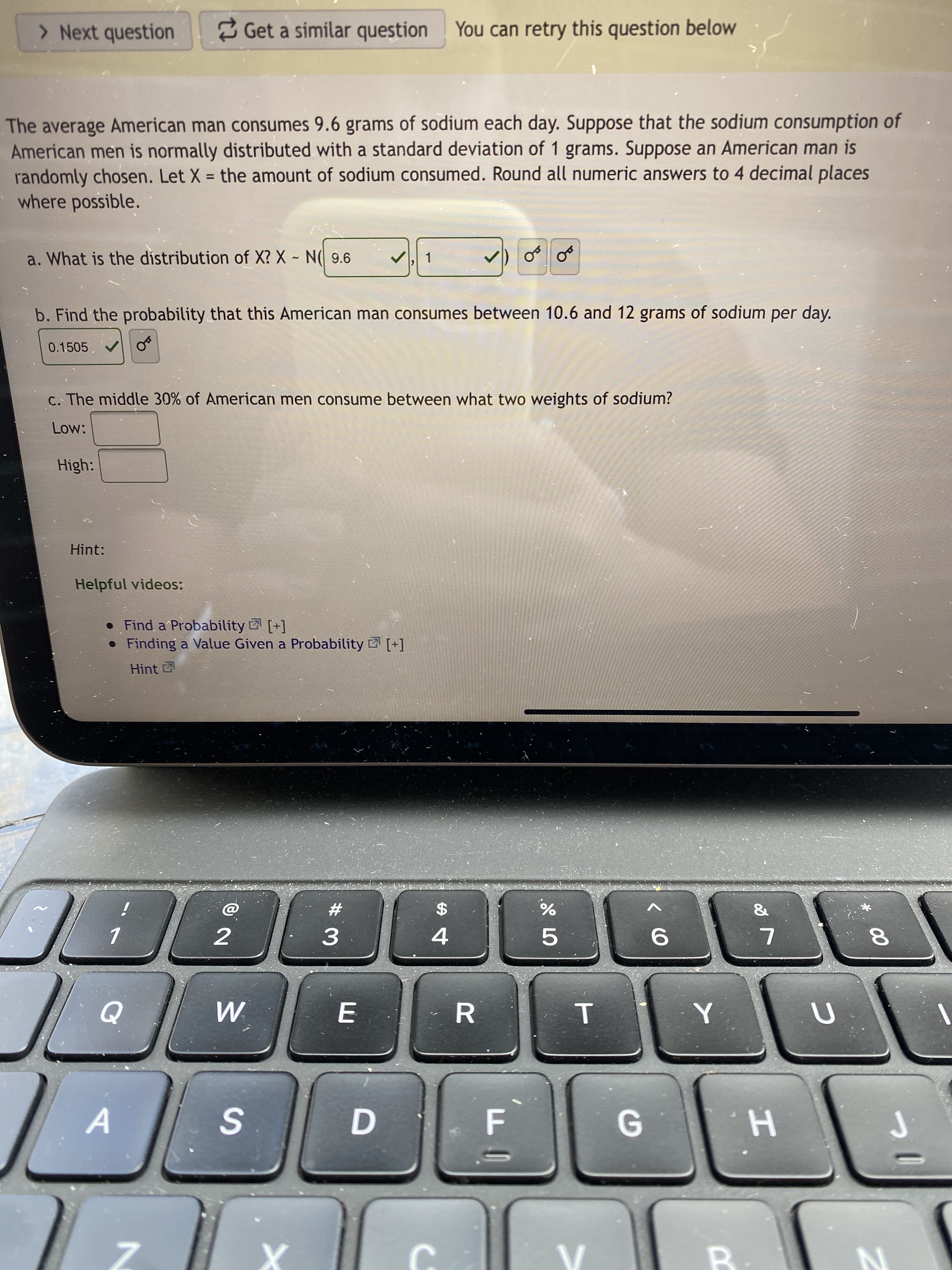 T
# 3M
7.
> Next question
3 Get a similar question You can retry this question below
The average American man consumes 9.6 grams of sodium each day. Suppose that the sodium consumption of
American men is normally distributed with a standard deviation of 1 grams. Suppose an American man is
randomly chosen. Let X = the amount of sodium consumed. Round all numeric answers to 4 decimal places
where possible.
%3D
a. What is the distribution of X? X ~ N( 9.6
1.
b. Find the probability that this American man consumes between 10.6 and 12 grams of sodium per day.
0.1505 V
c. The middle 30% of American men consume between what two weights of sodium?
Low:
High:
Hint:
Helpful videos:
• Find a Probability [+]
• Finding a Value Given a Probability [+]
Hint
&
i
23
24
%
4.
5.
8.
D.
H. 9
