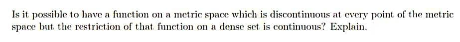 Is it possible to have a function on a metric space which is discontinuous at every point of the metric
space but the restriction of that function on a dense set is continuous? Explain.
