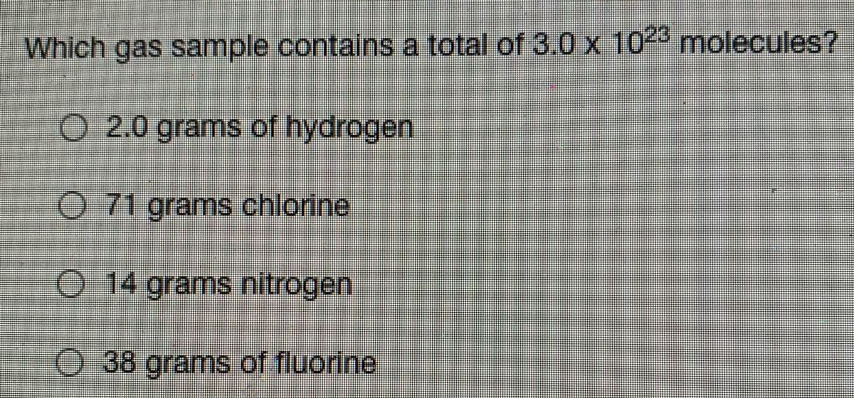 Which gas sample contains a total of 3.0 x 102 molecules?
O 2.0 grams of hydrogen
O 71 grams chlorine
O 14 grams nitrogen
O 38 grams of fluorine
