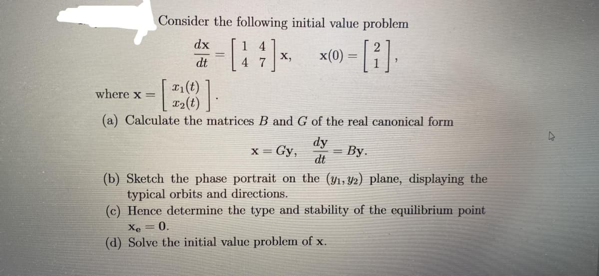 Consider the following initial value problem
*-* *-[2].
x(0)
=
4 7
1
dx
dt
X,
where x =
-
x₁(t)
x₂(t)
(a) Calculate the matrices B and G of the real canonical form
dy
dt
X= = Gy,
By.
(b) Sketch the phase portrait on the (y₁, y2) plane, displaying the
typical orbits and directions.
(c) Hence determine the type and stability of the equilibrium point
Xe = 0.
(d) Solve the initial value problem of x.
4