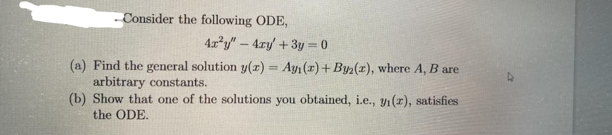 Consider the following ODE,
4x²y" - 4xy' + 3y = 0
(a) Find the general solution y(x) = Ayı (x) +By2(x), where A, B are
arbitrary constants.
(b) Show that one of the solutions you obtained, i.e., y₁(x), satisfies
the ODE.