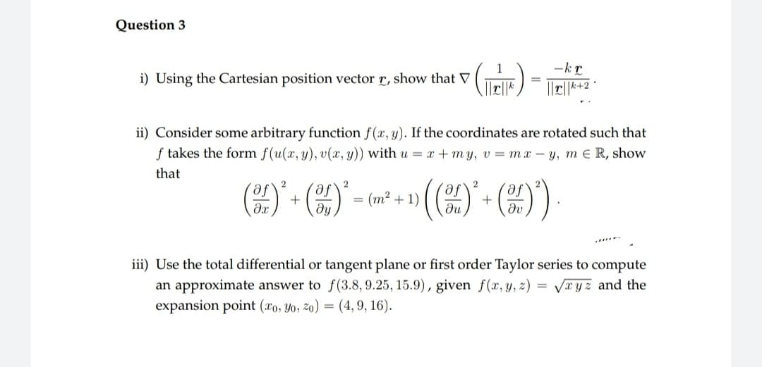 Question 3
i) Using the Cartesian position vector r, show that V
(ER)
=
2
2
(+)² + (0)² = (m²+1)
ii) Consider some arbitrary function f(x, y). If the coordinates are rotated such that
f takes the form f(u(x, y), v(x, y)) with u = x +my, v = mx-y, me R, show
that
2
›(()*² + (²)
-kr
iii) Use the total differential or tangent plane or first order Taylor series to compute
an approximate answer to f(3.8, 9.25, 15.9), given f(x, y, z)
expansion point (xo, yo, zo) = (4, 9, 16).
=
√xyz and the