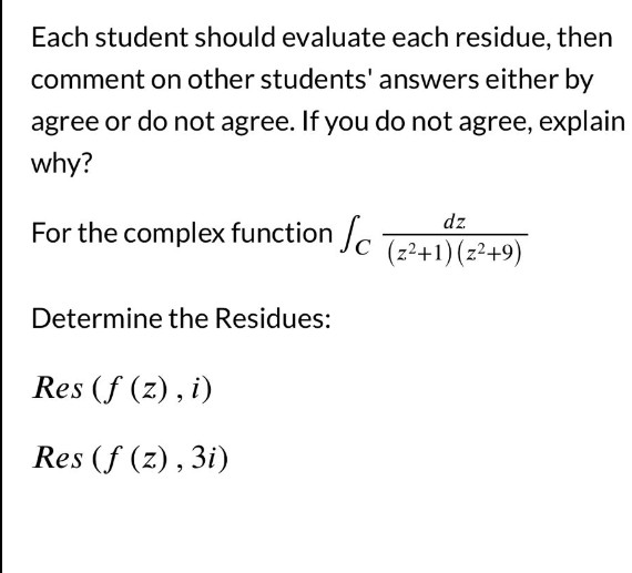 Each student should evaluate each residue, then
comment on other students' answers either by
agree or do not agree. If you do not agree, explain
why?
dz
For the complex function Sc (z²+1) (z²+9)
Determine the Residues:
Res (f (z), i)
Res (f (z), 3i)