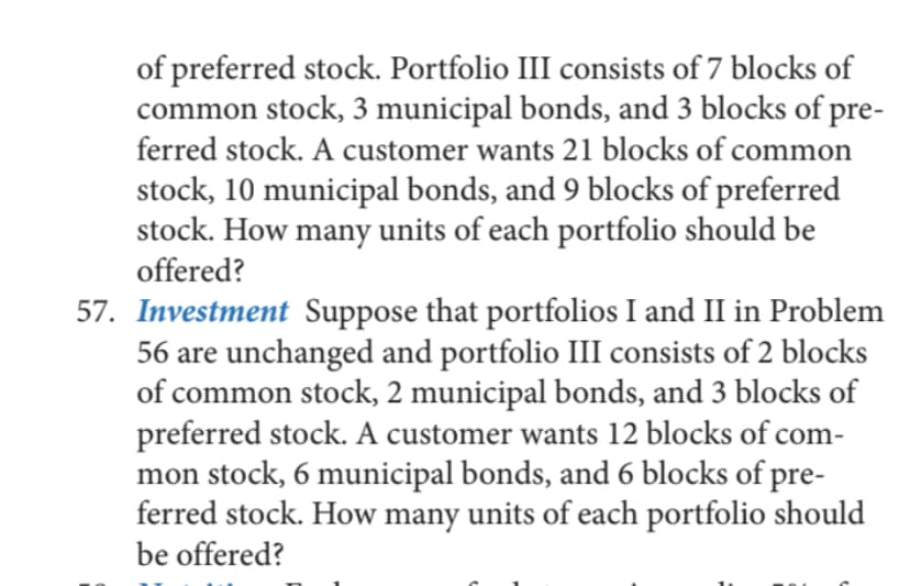 of preferred stock. Portfolio III consists of 7 blocks of
common stock, 3 municipal bonds, and 3 blocks of pre-
ferred stock. A customer wants 21 blocks of common
stock, 10 municipal bonds, and 9 blocks of preferred
stock. How many units of each portfolio should be
offered?
57. Investment Suppose that portfolios I and II in Problem
56 are unchanged and portfolio III consists of 2 blocks
of common stock, 2 municipal bonds, and 3 blocks of
preferred stock. A customer wants 12 blocks of com-
mon stock, 6 municipal bonds, and 6 blocks of pre-
ferred stock. How many units of each portfolio should
be offered?
