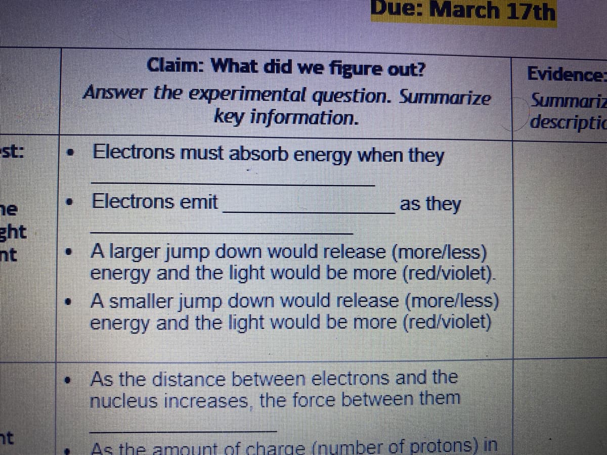 Due: March 17th
Claim: What did we figure out?
Answer the experimental question. Summarize
key information.
Evidence:
Summariz
descriptic
st:
Electrons must absorb energy when they
• Electrons emit
as they
ne
ght
• A larger jump down would release (more/less)
nt
energy and the light would be more (red/violet).
• A smaller jump down would release (more/less)
energy and the light would be more (red/violet)
As the distance between electrons and the
nucleus increases, the force between them
nt
As the amount of charge (number of protons) in
