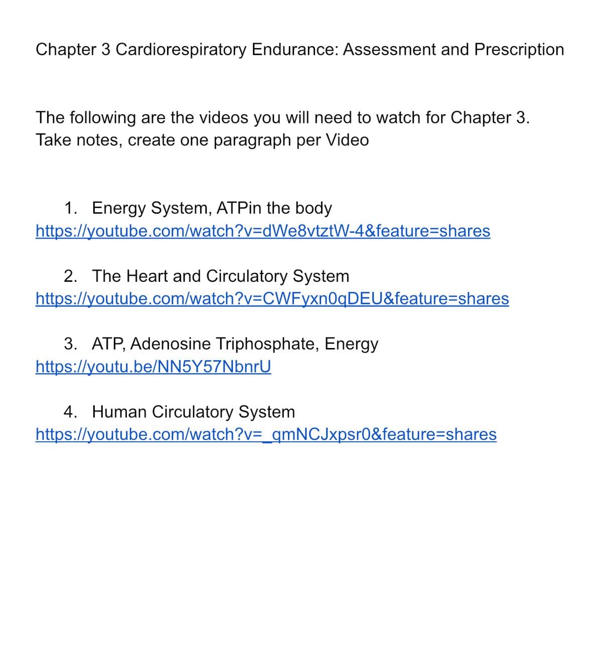 Chapter 3 Cardiorespiratory Endurance: Assessment and Prescription
The following are the videos you will need to watch for Chapter 3.
Take notes, create one paragraph per Video
1. Energy System, ATPin the body
https://youtube.com/watch?v=dWe8vtztW-4&feature=shares
2. The Heart and Circulatory System
https://youtube.com/watch?v=CWFyxn0qDEU&feature=shares
3. ATP, Adenosine Triphosphate, Energy
https://youtu.be/NN5Y57NbnrU
4. Human Circulatory System
https://youtube.com/watch?v=_qmNCJxpsr0&feature=shares