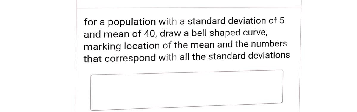 for a population with a standard deviation of 5
and mean of 40, draw a bell shaped curve,
marking location of the mean and the numbers
that correspond with all the standard deviations
