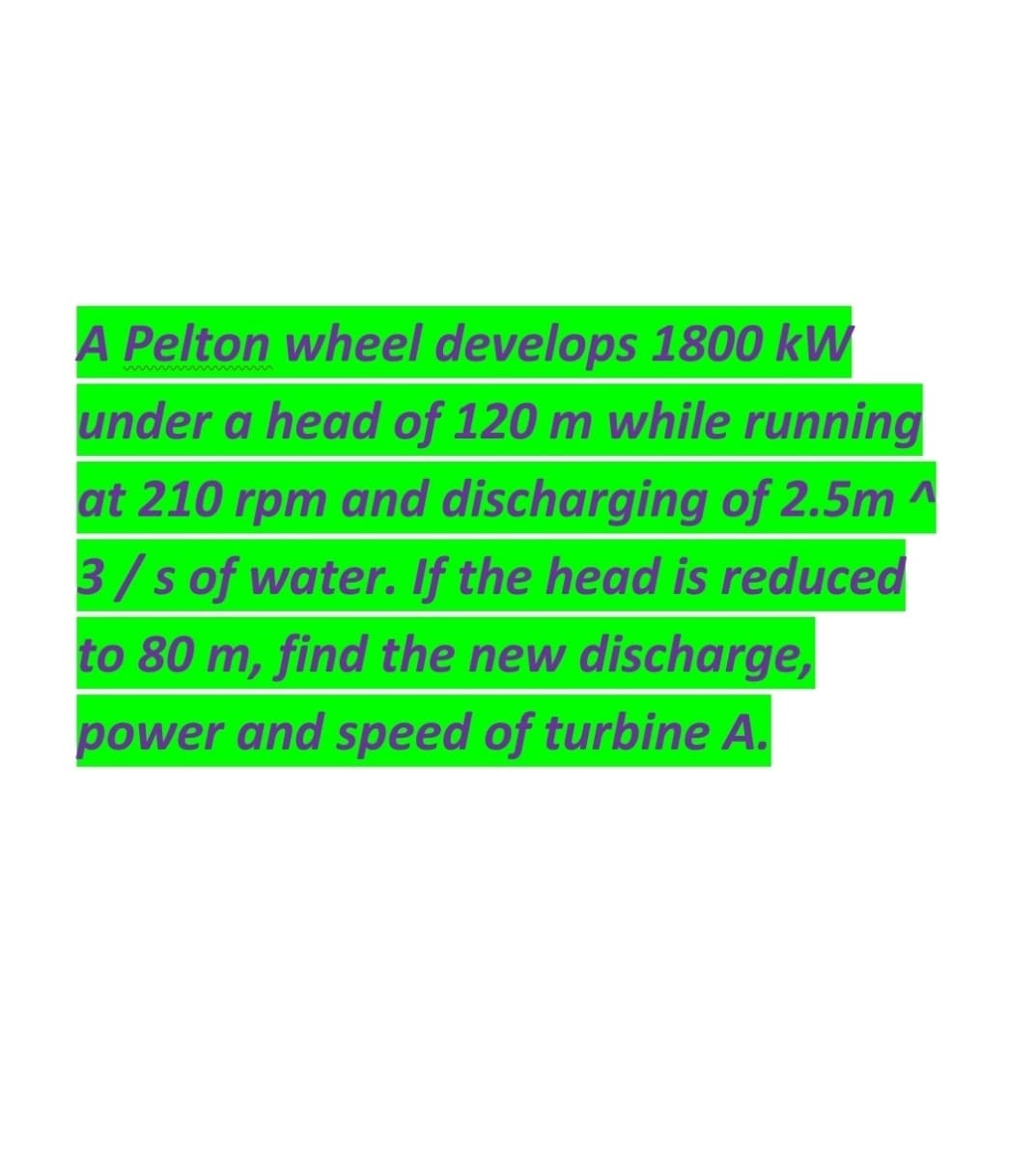 A Pelton wheel develops 1800 kW
under a head of 120 m while running
at 210 rpm and discharging of 2.5m ^
3/s of water. If the head is reduced
to 80 m, find the new discharge,
power and speed of turbine A.
